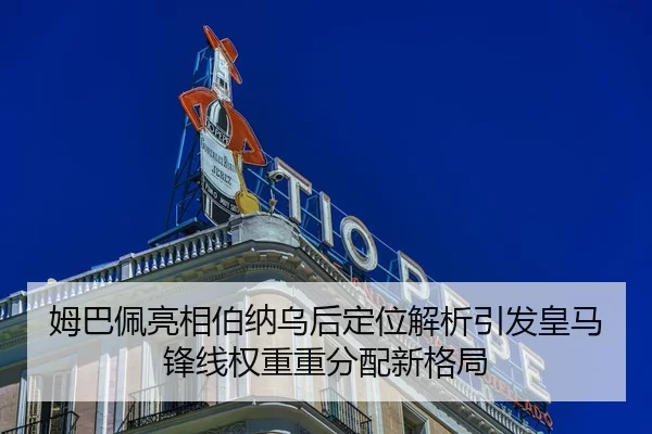姆巴佩亮相伯纳乌后定位解析引发皇马锋线权重重分配新格局