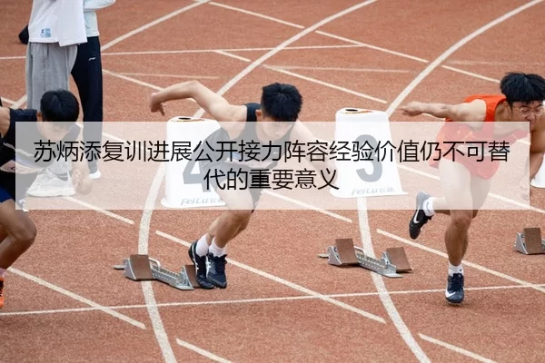 苏炳添复训进展公开接力阵容经验价值仍不可替代的重要意义