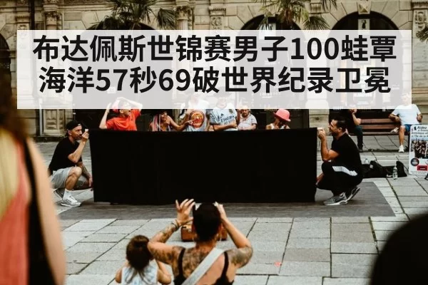 布达佩斯世锦赛男子100蛙覃海洋57秒69破世界纪录卫冕