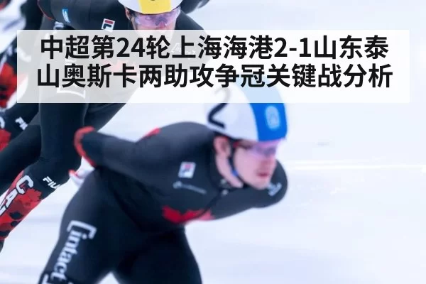中超第24轮上海海港2-1山东泰山奥斯卡两助攻争冠关键战分析