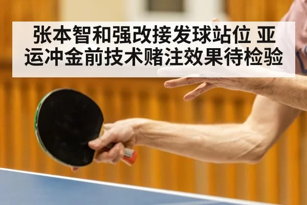张本智和强改接发球站位 亚运冲金前技术赌注效果待检验
