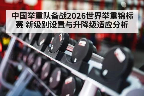 中国举重队备战2026世界举重锦标赛 新级别设置与升降级适应分析